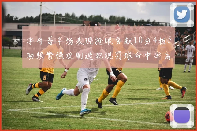 字母哥半场表现抢眼贡献10分4板5助频繁强攻制造犯规罚球命中率高