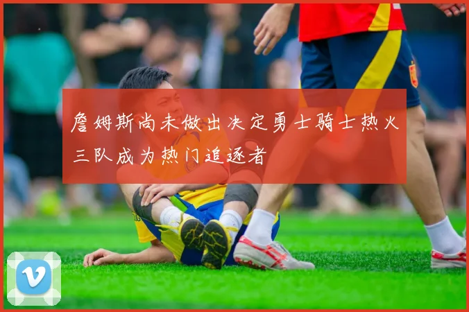 詹姆斯尚未做出决定勇士骑士热火三队成为热门追逐者