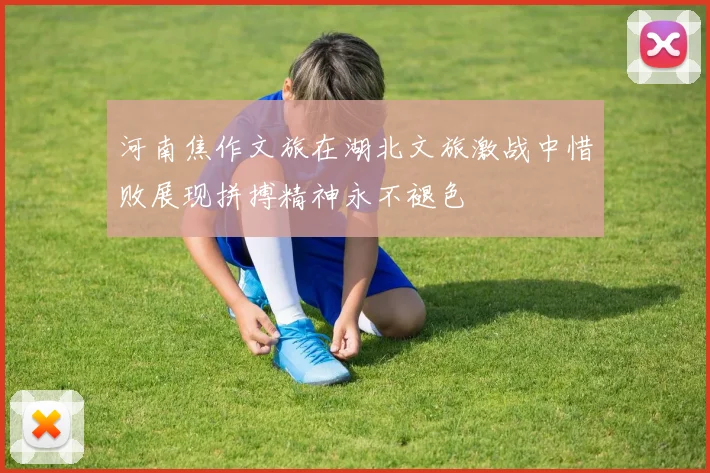 河南焦作文旅在湖北文旅激战中惜败展现拼搏精神永不褪色