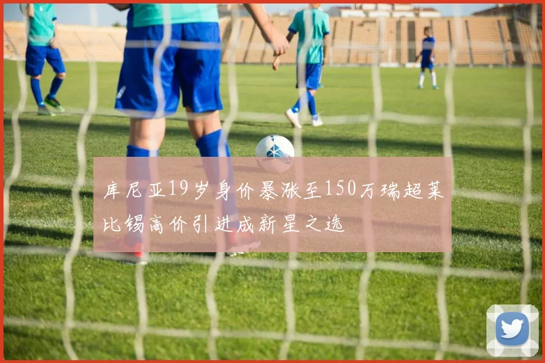 库尼亚19岁身价暴涨至150万瑞超莱比锡高价引进成新星之选