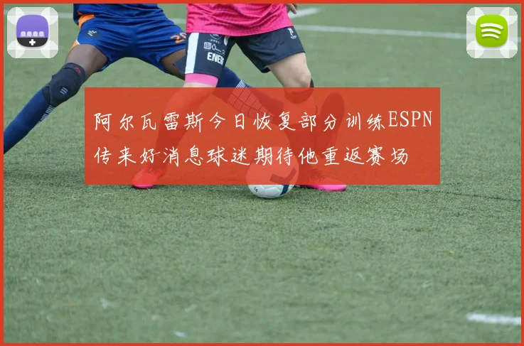 阿尔瓦雷斯今日恢复部分训练ESPN传来好消息球迷期待他重返赛场