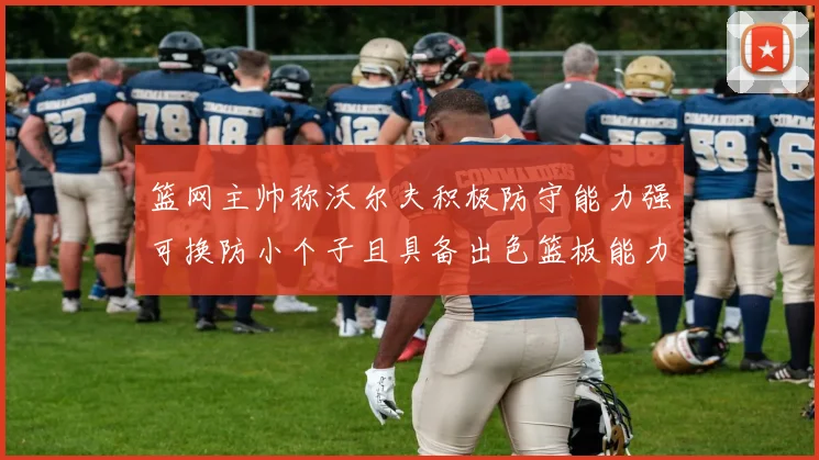 篮网主帅称沃尔夫积极防守能力强可换防小个子且具备出色篮板能力