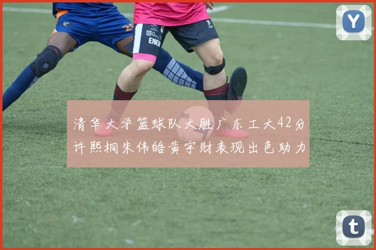 清华大学篮球队大胜广东工大42分许熙桐朱伟皓黄宇财表现出色助力胜利