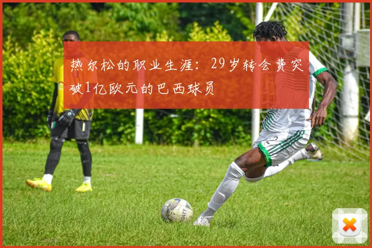 热尔松的职业生涯：29岁转会费突破1亿欧元的巴西球员