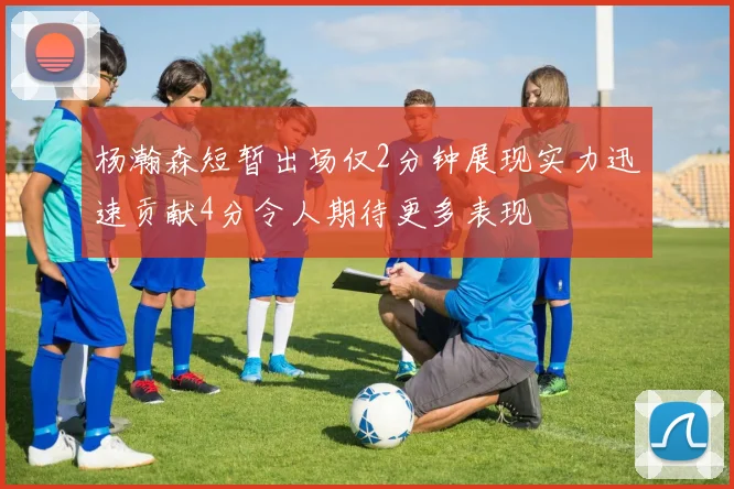 杨瀚森短暂出场仅2分钟展现实力迅速贡献4分令人期待更多表现