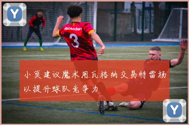 小莫建议魔术用瓦格纳交易特雷杨以提升球队竞争力