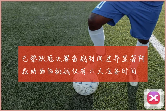 巴黎欧冠决赛备战时间差异显著阿森纳面临挑战仅有六天准备时间