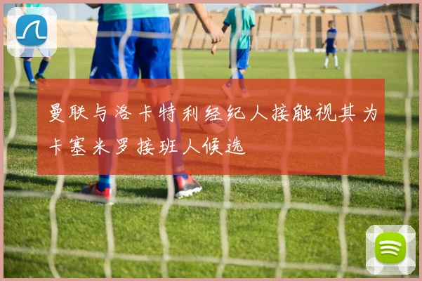 曼联与洛卡特利经纪人接触视其为卡塞米罗接班人候选