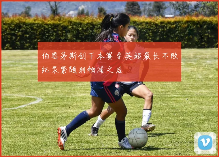 伯恩茅斯创下本赛季英超最长不败纪录紧随利物浦之后