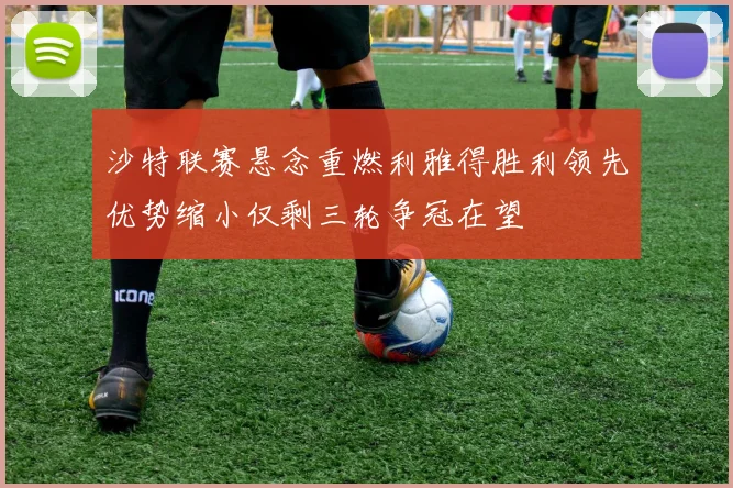 沙特联赛悬念重燃利雅得胜利领先优势缩小仅剩三轮争冠在望