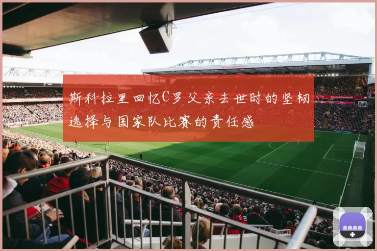 斯科拉里回忆C罗父亲去世时的坚韧选择与国家队比赛的责任感