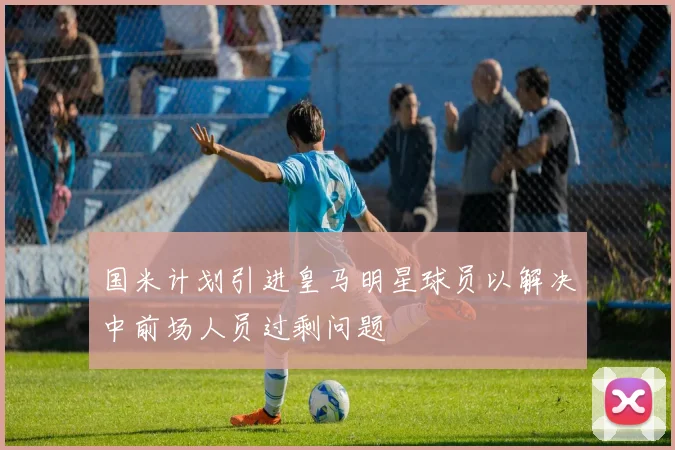 国米计划引进皇马明星球员以解决中前场人员过剩问题