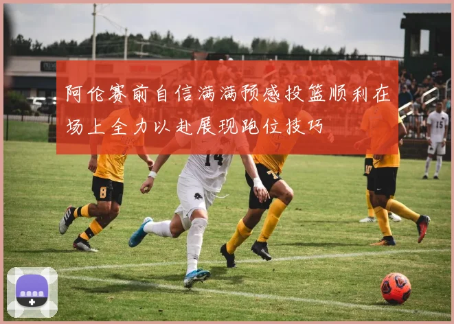 阿伦赛前自信满满预感投篮顺利在场上全力以赴展现跑位技巧