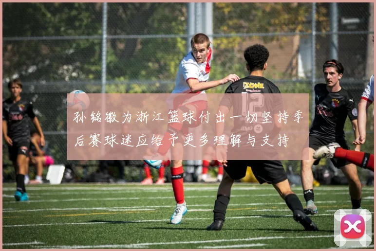 孙铭徽为浙江篮球付出一切坚持季后赛球迷应给予更多理解与支持