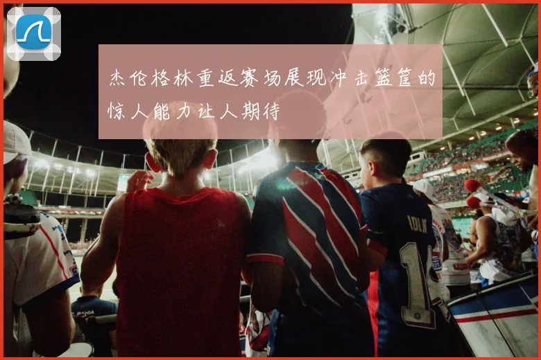 杰伦格林重返赛场展现冲击篮筐的惊人能力让人期待