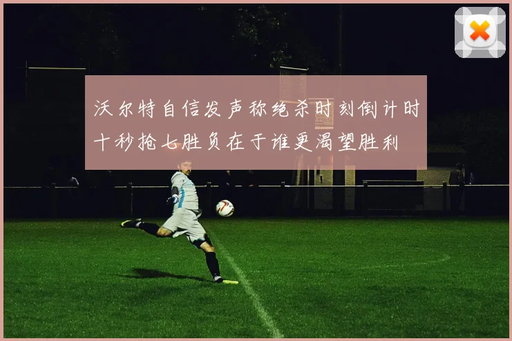 沃尔特自信发声称绝杀时刻倒计时十秒抢七胜负在于谁更渴望胜利