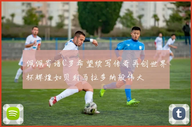 佩佩寄语C罗希望续写传奇再创世界杯辉煌如贝利马拉多纳般伟大
