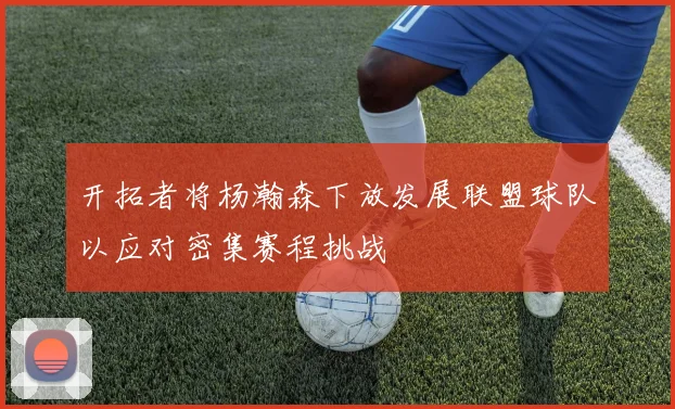 开拓者将杨瀚森下放发展联盟球队以应对密集赛程挑战