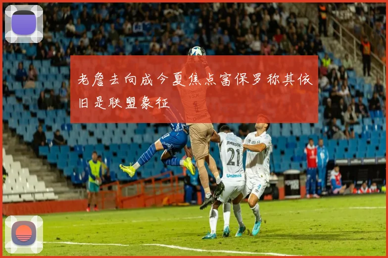 老詹去向成今夏焦点富保罗称其依旧是联盟象征