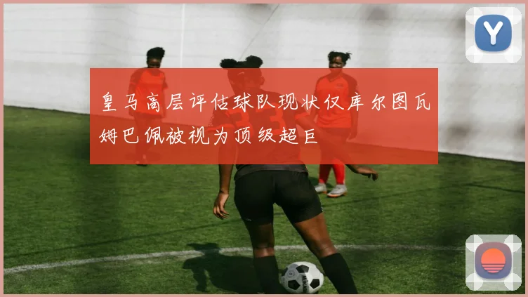 皇马高层评估球队现状仅库尔图瓦姆巴佩被视为顶级超巨