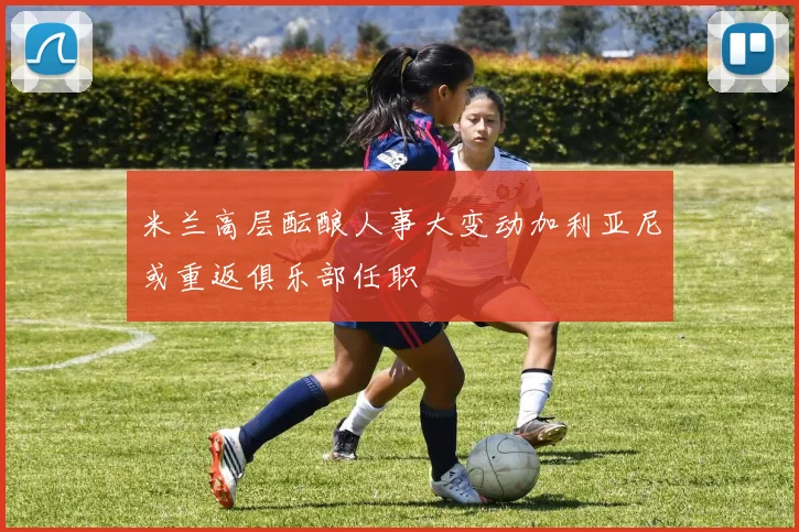 米兰高层酝酿人事大变动加利亚尼或重返俱乐部任职
