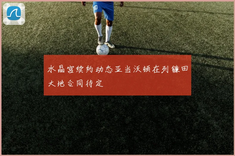 水晶宫续约动态亚当沃顿在列镰田大地合同待定