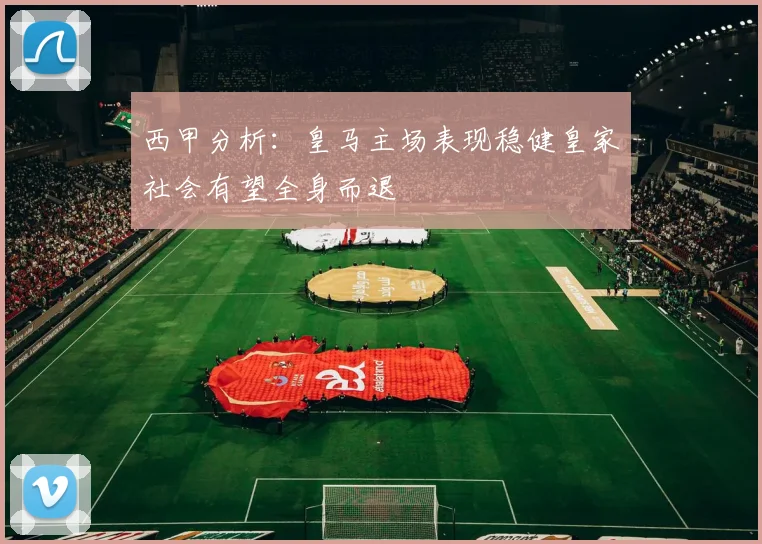 西甲分析：皇马主场表现稳健皇家社会有望全身而退