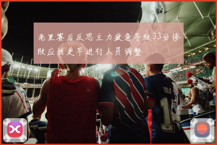 老里赛后反思主力疲惫导致33分惨败应该更早进行人员调整