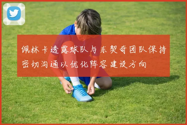 佩林卡透露球队与东契奇团队保持密切沟通以优化阵容建设方向