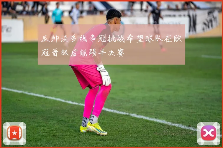 瓜帅谈多线争冠挑战希望球队在欧冠晋级后能踢半决赛