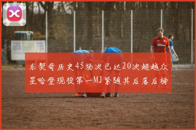 东契奇历史45场次已达20次超越众星哈登现役第一MJ紧随其后落后榜首100场
