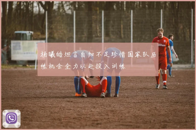 杨曦皓坦言自知不足珍惜国家队历练机会全力以赴投入训练