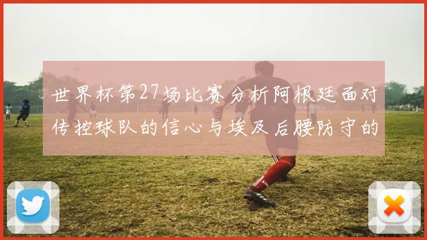 世界杯第27场比赛分析阿根廷面对传控球队的信心与埃及后腰防守的隐患