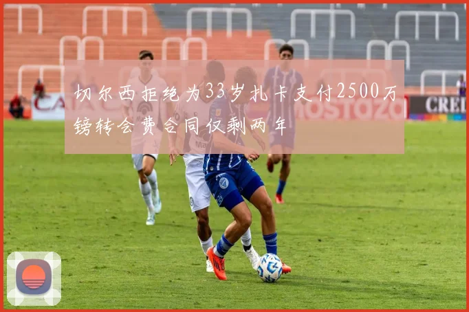 切尔西拒绝为33岁扎卡支付2500万镑转会费合同仅剩两年