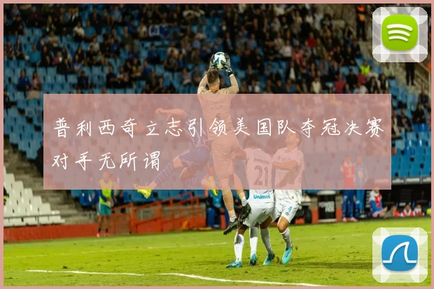 普利西奇立志引领美国队夺冠决赛对手无所谓