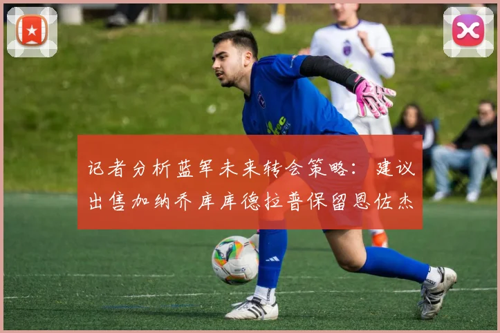 记者分析蓝军未来转会策略：建议出售加纳乔库库德拉普保留恩佐杰克逊